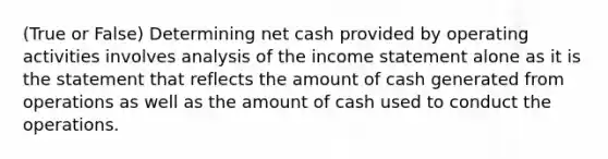 (True or False) Determining net cash provided by operating activities involves analysis of the income statement alone as it is the statement that reflects the amount of cash generated from operations as well as the amount of cash used to conduct the operations.