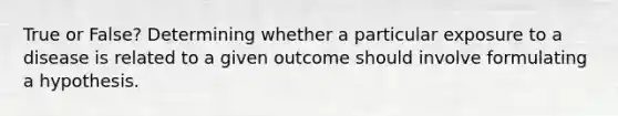 True or False? Determining whether a particular exposure to a disease is related to a given outcome should involve formulating a hypothesis.