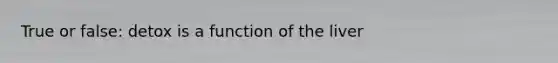 True or false: detox is a function of the liver