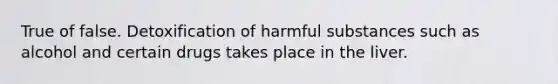 True of false. Detoxification of harmful substances such as alcohol and certain drugs takes place in the liver.