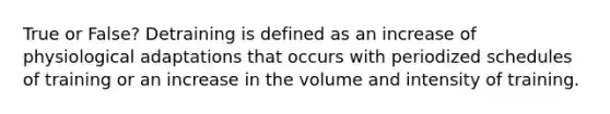 True or False? Detraining is defined as an increase of physiological adaptations that occurs with periodized schedules of training or an increase in the volume and intensity of training.
