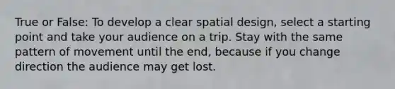 True or False: To develop a clear spatial design, select a starting point and take your audience on a trip. Stay with the same pattern of movement until the end, because if you change direction the audience may get lost.