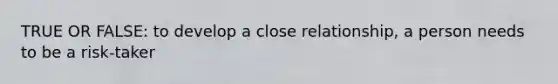 TRUE OR FALSE: to develop a close relationship, a person needs to be a risk-taker