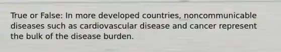 True or False: In more developed countries, noncommunicable diseases such as cardiovascular disease and cancer represent the bulk of the disease burden.