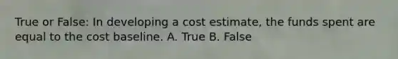 True or False: In developing a cost estimate, the funds spent are equal to the cost baseline. A. True B. False