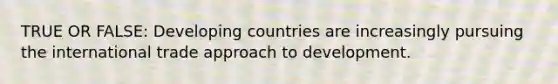 TRUE OR FALSE: Developing countries are increasingly pursuing the international trade approach to development.