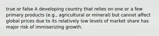 true or false A developing country that relies on one or a few primary products (e.g., agricultural or mineral) but cannot affect global prices due to its relatively low levels of market share has major risk of immiserizing growth.