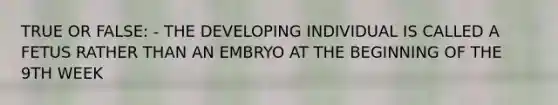 TRUE OR FALSE: - THE DEVELOPING INDIVIDUAL IS CALLED A FETUS RATHER THAN AN EMBRYO AT THE BEGINNING OF THE 9TH WEEK