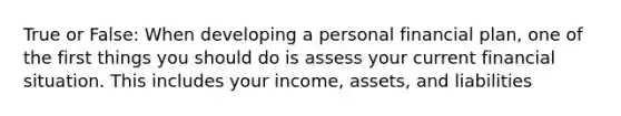 True or False: When developing a personal financial plan, one of the first things you should do is assess your current financial situation. This includes your income, assets, and liabilities