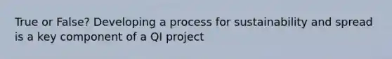 True or False? Developing a process for sustainability and spread is a key component of a QI project