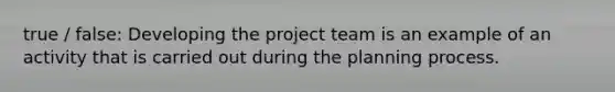 true / false: Developing the project team is an example of an activity that is carried out during the planning process.