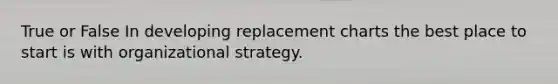 True or False In developing replacement charts the best place to start is with organizational strategy.