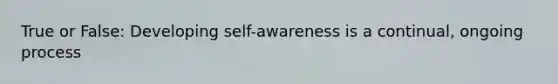 True or False: Developing self-awareness is a continual, ongoing process