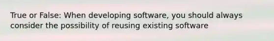 True or False: When developing software, you should always consider the possibility of reusing existing software