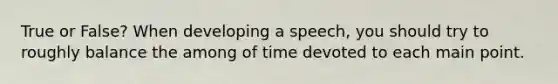 True or False? When developing a speech, you should try to roughly balance the among of time devoted to each main point.