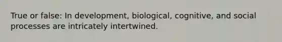 True or false: In development, biological, cognitive, and social processes are intricately intertwined.