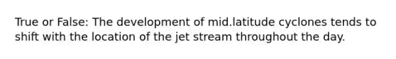 True or False: The development of mid.latitude cyclones tends to shift with the location of the jet stream throughout the day.