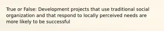 True or False: Development projects that use traditional social organization and that respond to locally perceived needs are more likely to be successful