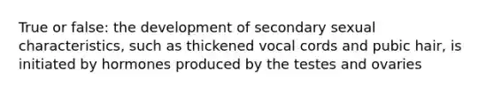 True or false: the development of secondary sexual characteristics, such as thickened vocal cords and pubic hair, is initiated by hormones produced by the testes and ovaries