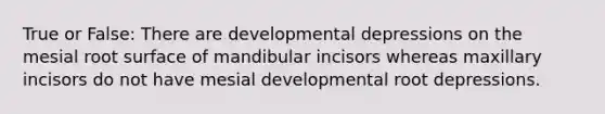 True or False: There are developmental depressions on the mesial root surface of mandibular incisors whereas maxillary incisors do not have mesial developmental root depressions.