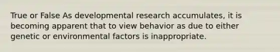 True or False As developmental research accumulates, it is becoming apparent that to view behavior as due to either genetic or environmental factors is inappropriate.