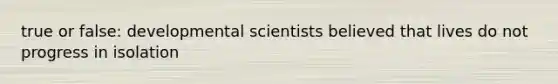 true or false: developmental scientists believed that lives do not progress in isolation