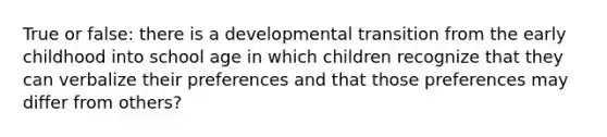 True or false: there is a developmental transition from the early childhood into school age in which children recognize that they can verbalize their preferences and that those preferences may differ from others?