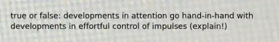 true or false: developments in attention go hand-in-hand with developments in effortful control of impulses (explain!)