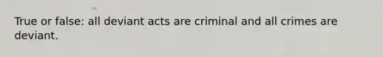 True or false: all deviant acts are criminal and all crimes are deviant.