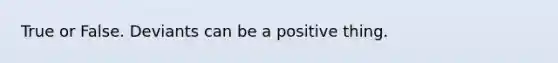 True or False. Deviants can be a positive thing.