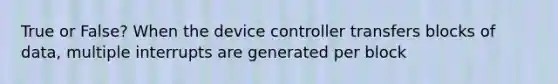 True or False? When the device controller transfers blocks of data, multiple interrupts are generated per block