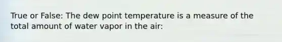 True or False: The dew point temperature is a measure of the total amount of water vapor in the air: