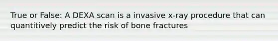 True or False: A DEXA scan is a invasive x-ray procedure that can quantitively predict the risk of bone fractures