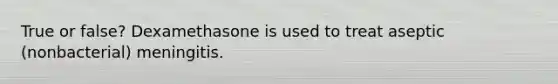True or false? Dexamethasone is used to treat aseptic (nonbacterial) meningitis.