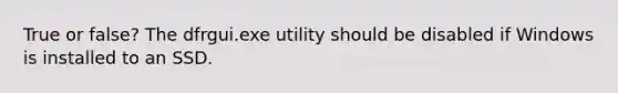 True or false? The dfrgui.exe utility should be disabled if Windows is installed to an SSD.