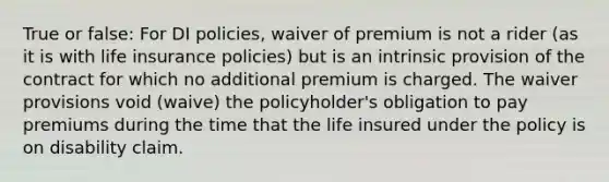 True or false: For DI policies, waiver of premium is not a rider (as it is with life insurance policies) but is an intrinsic provision of the contract for which no additional premium is charged. The waiver provisions void (waive) the policyholder's obligation to pay premiums during the time that the life insured under the policy is on disability claim.