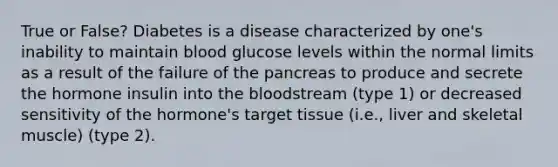 True or False? Diabetes is a disease characterized by one's inability to maintain blood glucose levels within the normal limits as a result of the failure of <a href='https://www.questionai.com/knowledge/kITHRba4Cd-the-pancreas' class='anchor-knowledge'>the pancreas</a> to produce and secrete the hormone insulin into <a href='https://www.questionai.com/knowledge/k7oXMfj7lk-the-blood' class='anchor-knowledge'>the blood</a>stream (type 1) or decreased sensitivity of the hormone's target tissue (i.e., liver and skeletal muscle) (type 2).