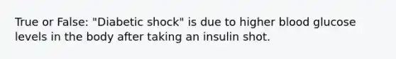 True or False: "Diabetic shock" is due to higher blood glucose levels in the body after taking an insulin shot.