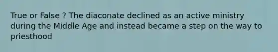 True or False ? The diaconate declined as an active ministry during the Middle Age and instead became a step on the way to priesthood