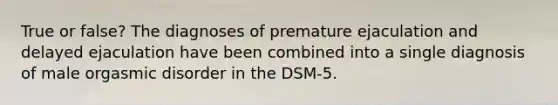 True or false? The diagnoses of premature ejaculation and delayed ejaculation have been combined into a single diagnosis of male orgasmic disorder in the DSM-5.