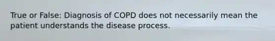 True or False: Diagnosis of COPD does not necessarily mean the patient understands the disease process.