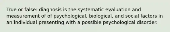 True or false: diagnosis is the systematic evaluation and measurement of of psychological, biological, and social factors in an individual presenting with a possible psychological disorder.