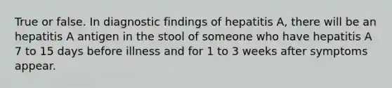 True or false. In diagnostic findings of hepatitis A, there will be an hepatitis A antigen in the stool of someone who have hepatitis A 7 to 15 days before illness and for 1 to 3 weeks after symptoms appear.