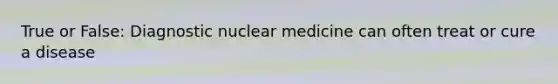 True or False: Diagnostic nuclear medicine can often treat or cure a disease