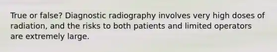 True or false? Diagnostic radiography involves very high doses of radiation, and the risks to both patients and limited operators are extremely large.