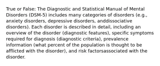 True or False: The Diagnostic and Statistical Manual of Mental Disorders (DSM-5) includes many categories of disorders (e.g., anxiety disorders, depressive disorders, anddissociative disorders). Each disorder is described in detail, including an overview of the disorder (diagnostic features), specific symptoms required for diagnosis (diagnostic criteria), prevalence information (what percent of the population is thought to be afflicted with the disorder), and risk factorsassociated with the disorder.