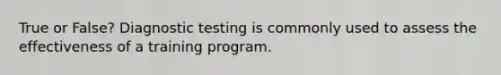 True or False? Diagnostic testing is commonly used to assess the effectiveness of a training program.