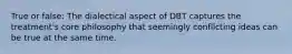 True or false: The dialectical aspect of DBT captures the treatment's core philosophy that seemingly conflicting ideas can be true at the same time.