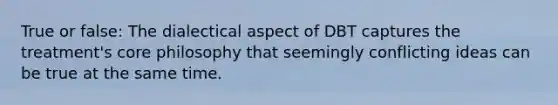 True or false: The dialectical aspect of DBT captures the treatment's core philosophy that seemingly conflicting ideas can be true at the same time.