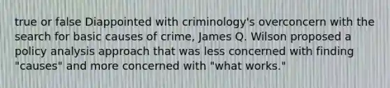 true or false Diappointed with criminology's overconcern with the search for basic causes of crime, James Q. Wilson proposed a policy analysis approach that was less concerned with finding "causes" and more concerned with "what works."